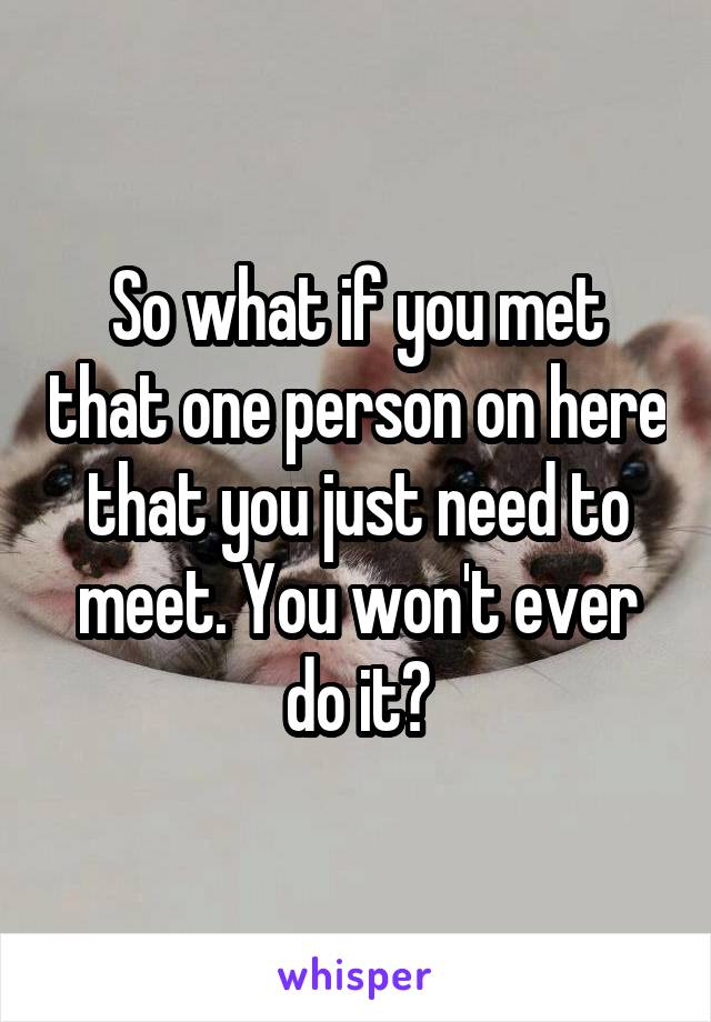 So what if you met that one person on here that you just need to meet. You won't ever do it?