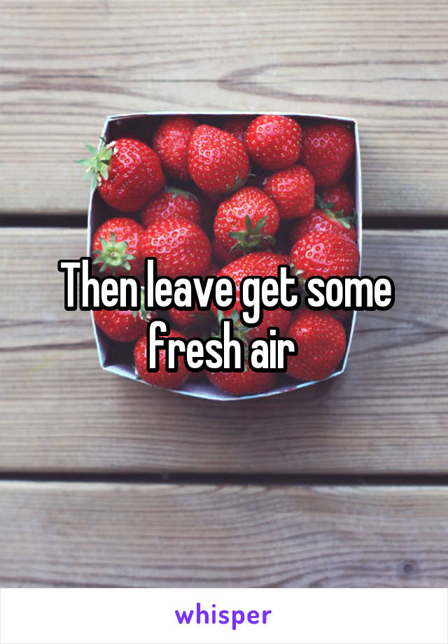 Then leave get some fresh air 