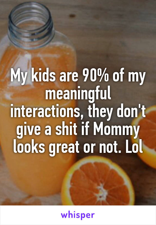 My kids are 90% of my meaningful interactions, they don't give a shit if Mommy looks great or not. Lol