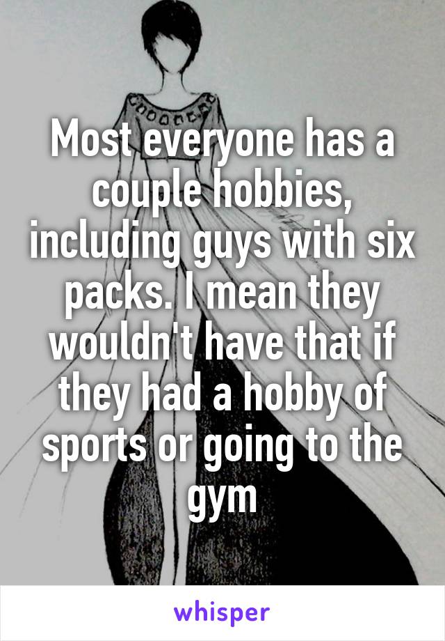 Most everyone has a couple hobbies, including guys with six packs. I mean they wouldn't have that if they had a hobby of sports or going to the gym