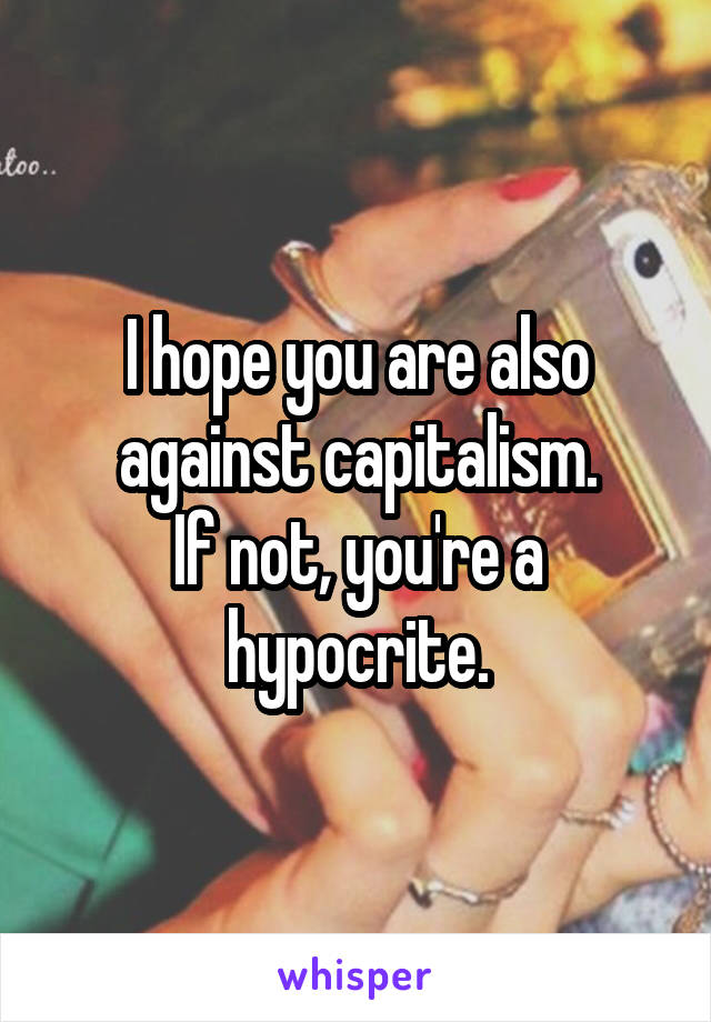 I hope you are also against capitalism.
If not, you're a hypocrite.