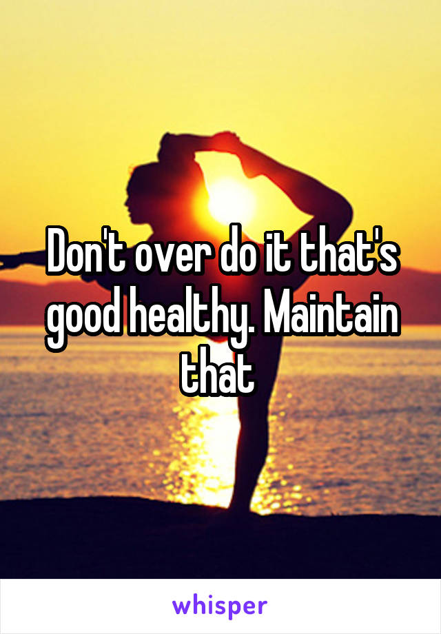 Don't over do it that's good healthy. Maintain that 