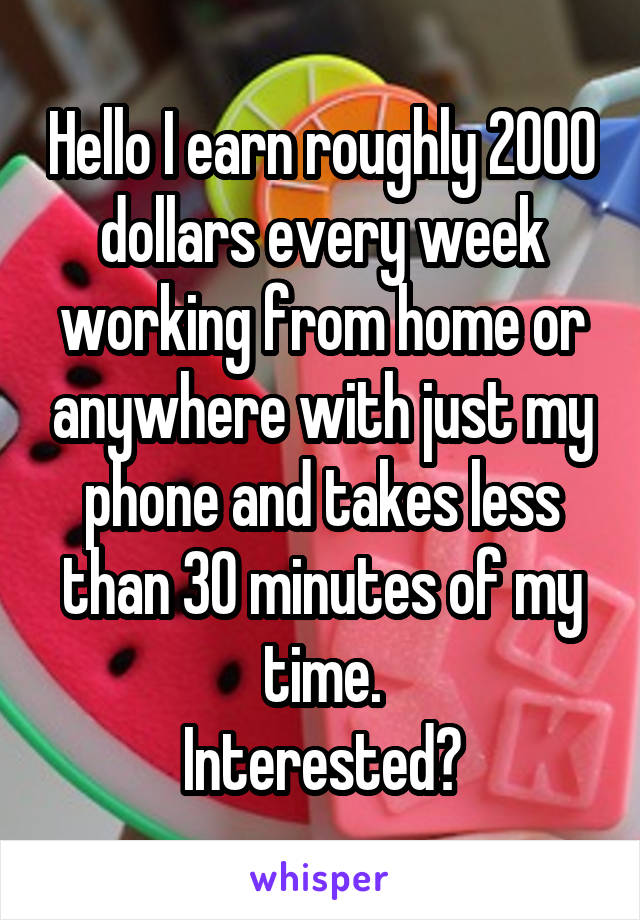 Hello I earn roughly 2000 dollars every week working from home or anywhere with just my phone and takes less than 30 minutes of my time.
Interested?