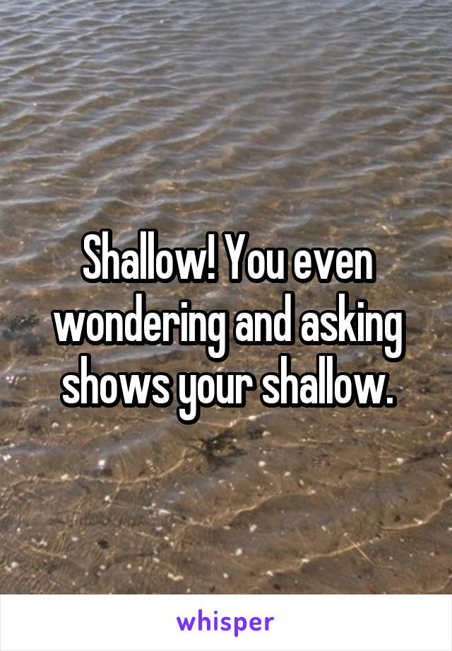 Shallow! You even wondering and asking shows your shallow.