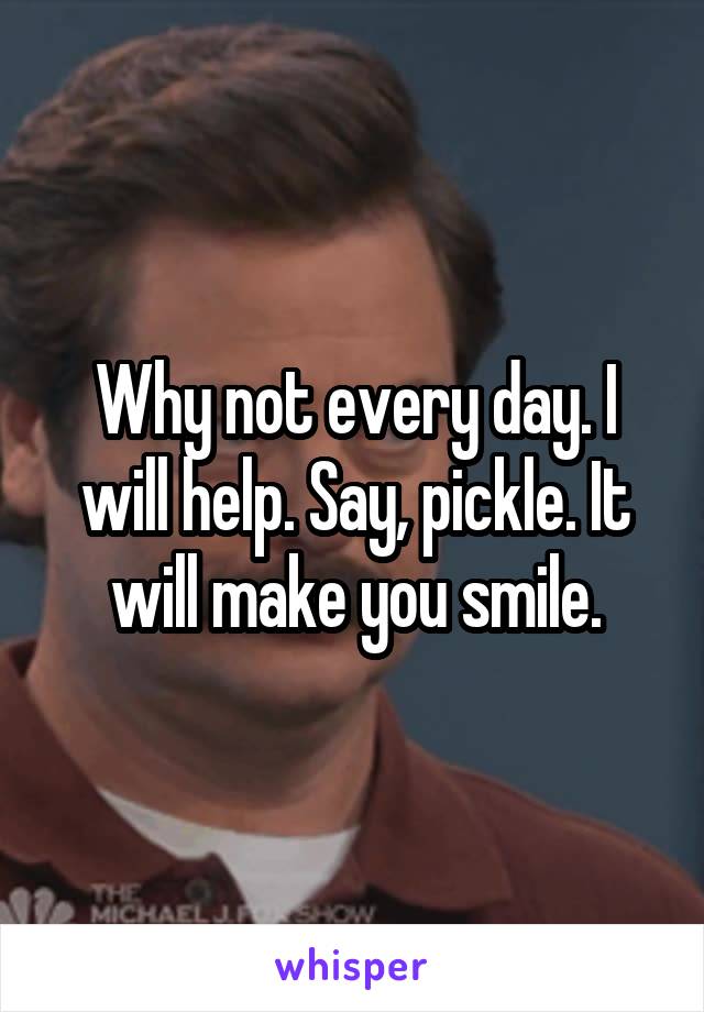 Why not every day. I will help. Say, pickle. It will make you smile.