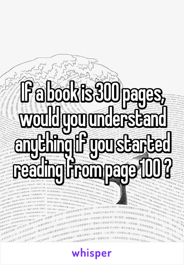 If a book is 300 pages, would you understand anything if you started reading from page 100 ?