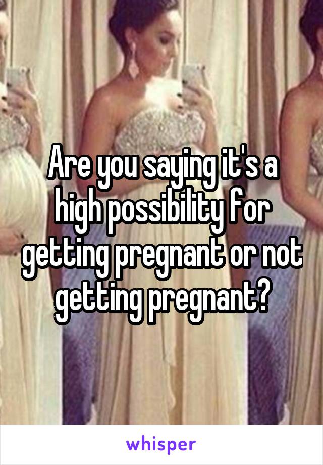 Are you saying it's a high possibility for getting pregnant or not getting pregnant?