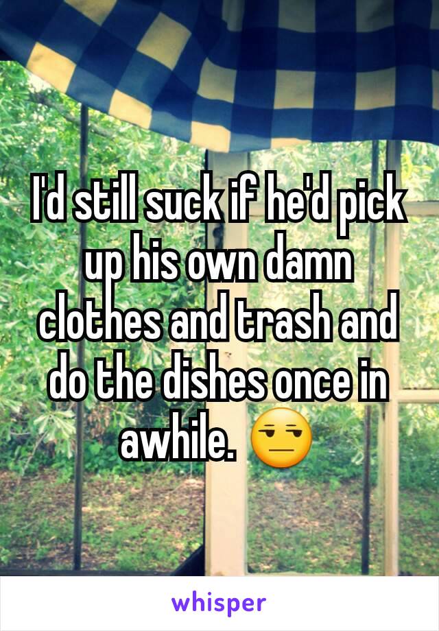 I'd still suck if he'd pick up his own damn clothes and trash and do the dishes once in awhile. 😒
