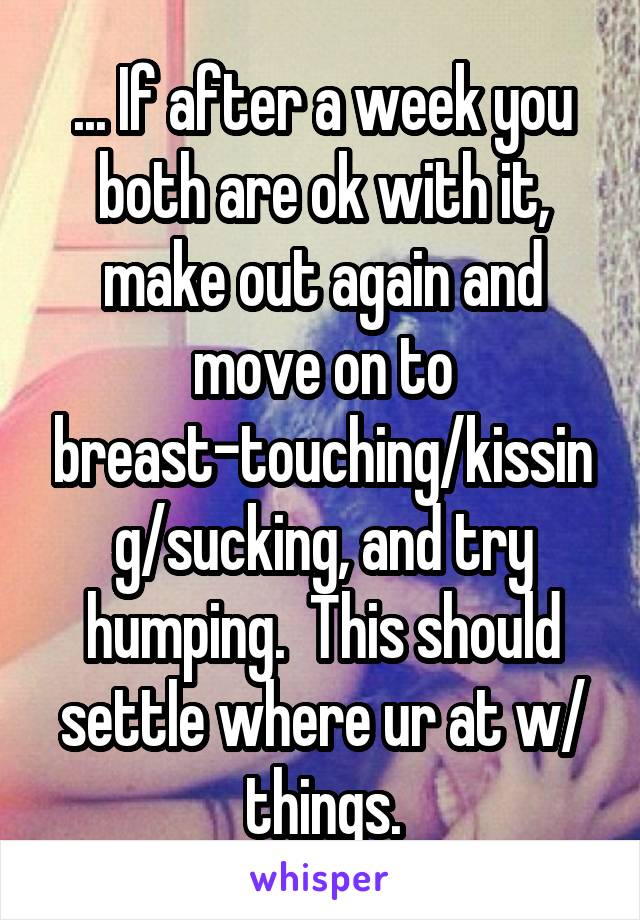 ... If after a week you both are ok with it, make out again and move on to breast-touching/kissing/sucking, and try humping.  This should settle where ur at w/ things.