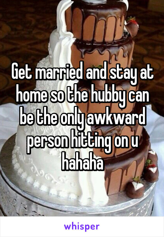 Get married and stay at home so the hubby can be the only awkward person hitting on u hahaha