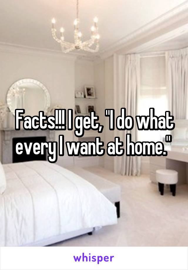 Facts!!! I get, "I do what every I want at home." 