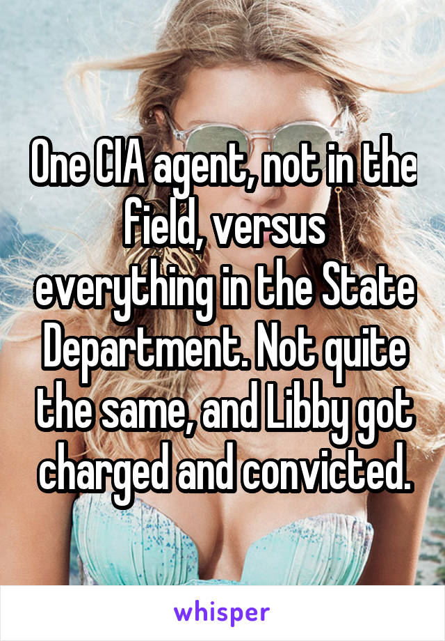 One CIA agent, not in the field, versus everything in the State Department. Not quite the same, and Libby got charged and convicted.