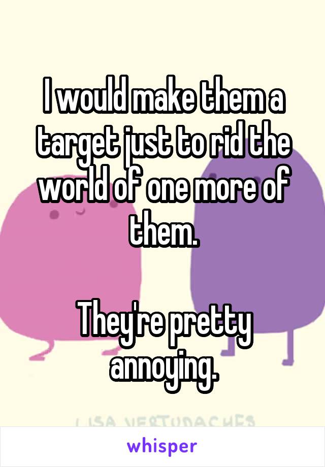 I would make them a target just to rid the world of one more of them.

They're pretty annoying.