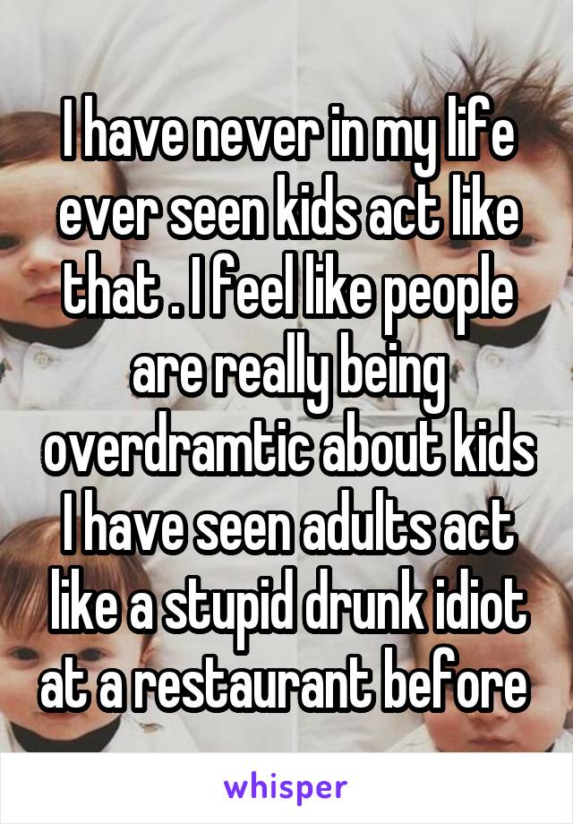 I have never in my life ever seen kids act like that . I feel like people are really being overdramtic about kids I have seen adults act like a stupid drunk idiot at a restaurant before 