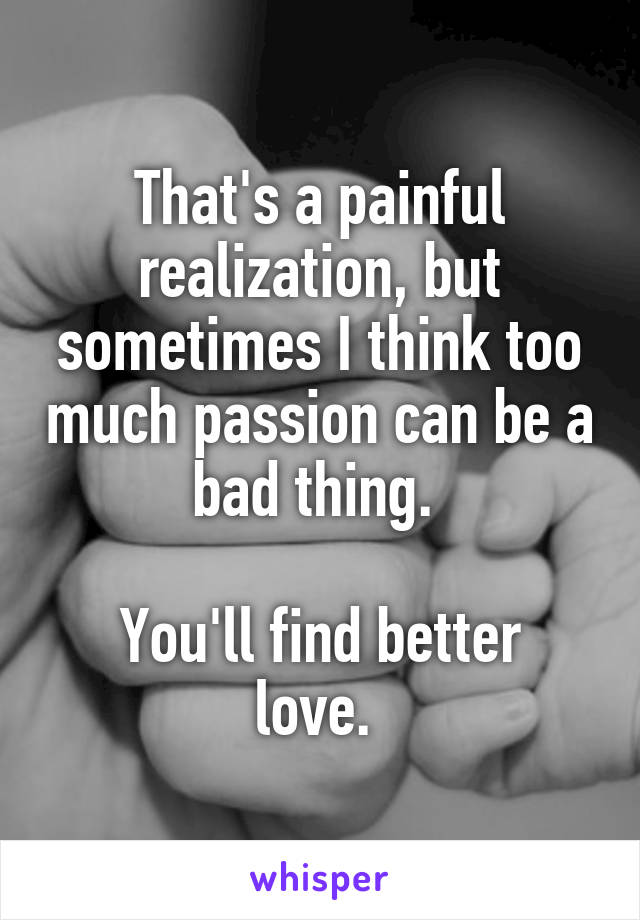 That's a painful realization, but sometimes I think too much passion can be a bad thing. 

You'll find better love. 