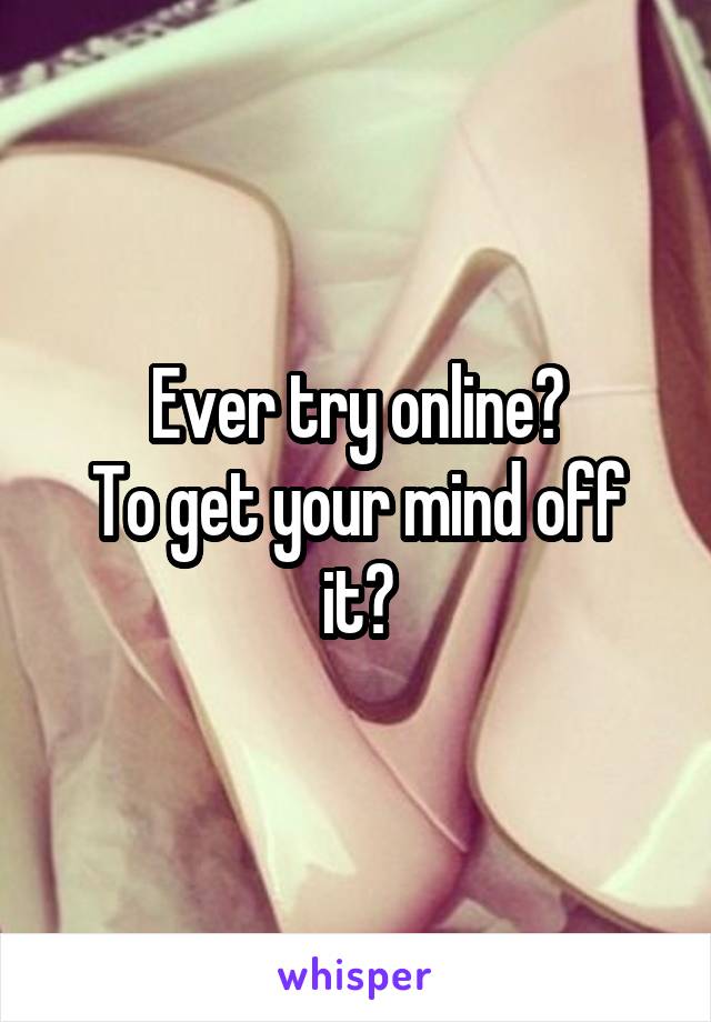 Ever try online?
To get your mind off it?