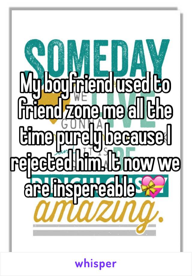 My boyfriend used to friend zone me all the time purely because I rejected him. It now we are inspereable 💝 