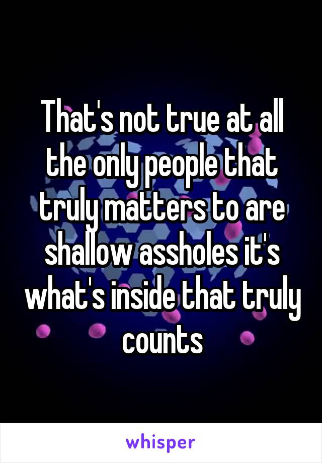 That's not true at all the only people that truly matters to are shallow assholes it's what's inside that truly counts