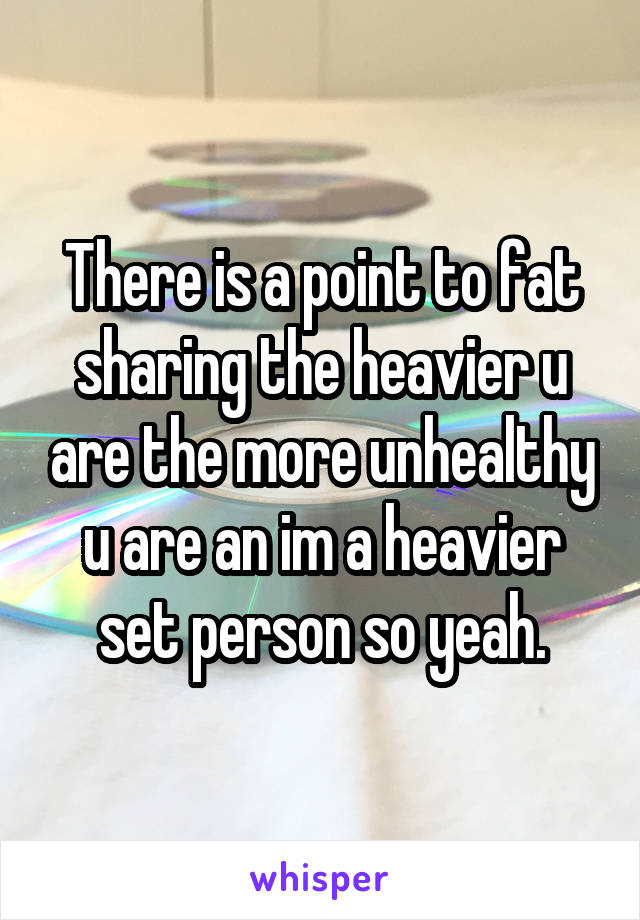 There is a point to fat sharing the heavier u are the more unhealthy u are an im a heavier set person so yeah.