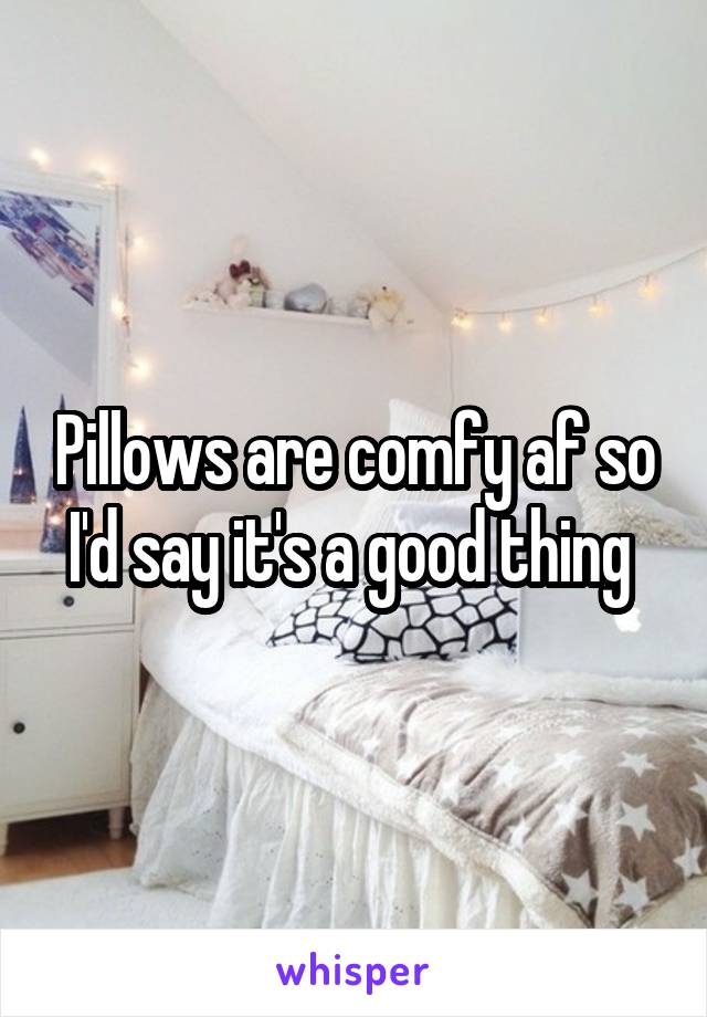 Pillows are comfy af so I'd say it's a good thing 