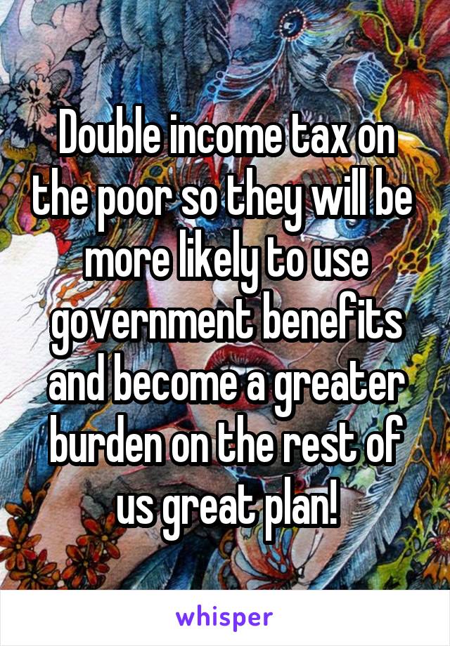 Double income tax on the poor so they will be  more likely to use government benefits and become a greater burden on the rest of us great plan!
