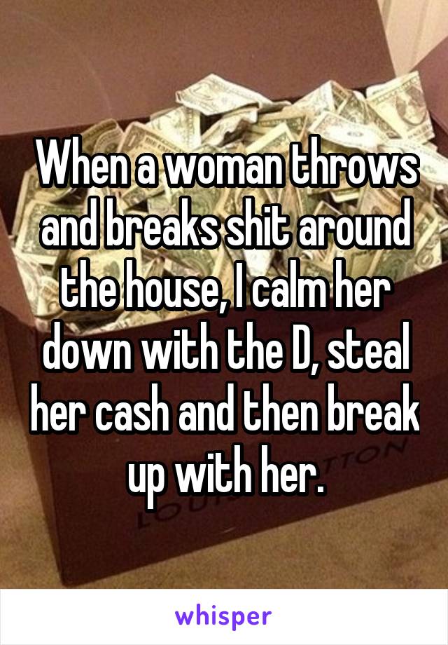 When a woman throws and breaks shit around the house, I calm her down with the D, steal her cash and then break up with her.