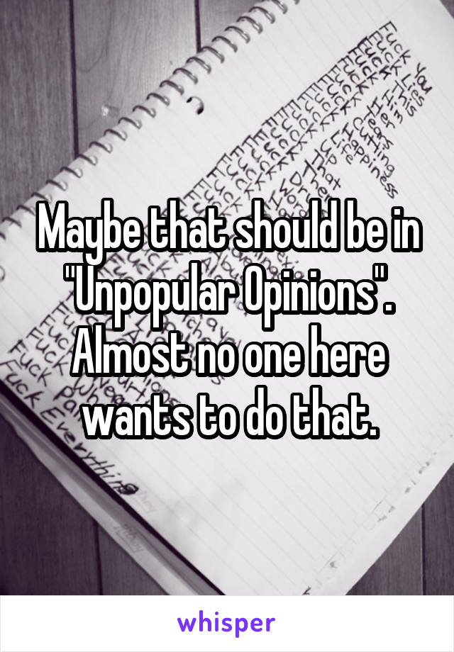 Maybe that should be in "Unpopular Opinions". Almost no one here wants to do that.