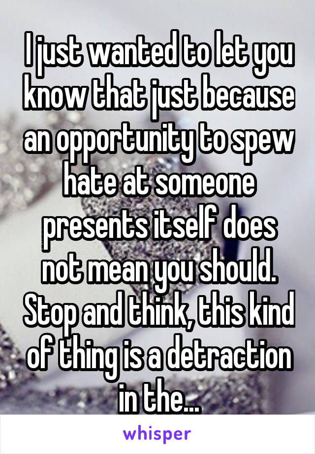 I just wanted to let you know that just because an opportunity to spew hate at someone presents itself does not mean you should. Stop and think, this kind of thing is a detraction in the...