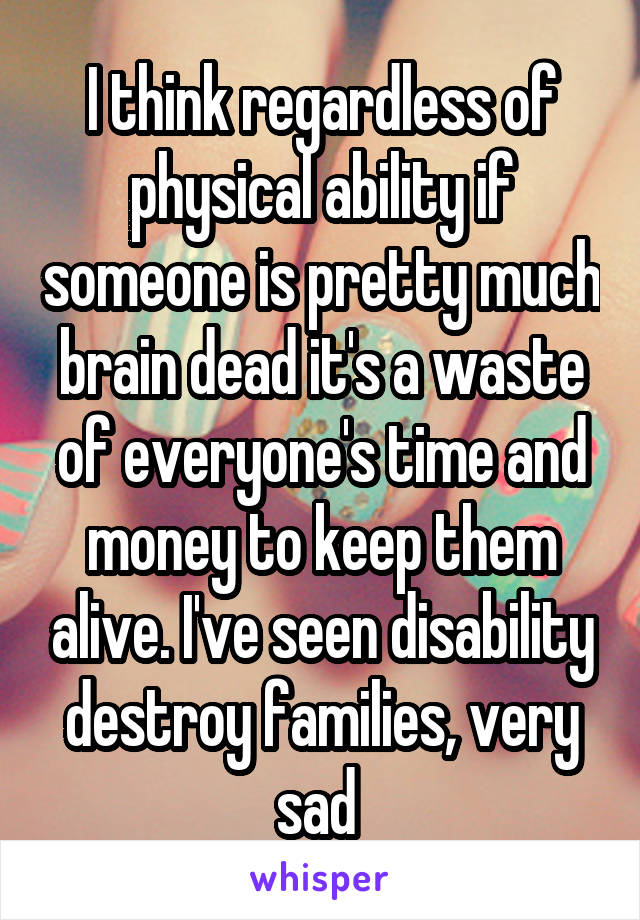 I think regardless of physical ability if someone is pretty much brain dead it's a waste of everyone's time and money to keep them alive. I've seen disability destroy families, very sad 