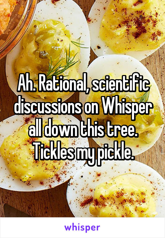 Ah. Rational, scientific discussions on Whisper all down this tree. Tickles my pickle.