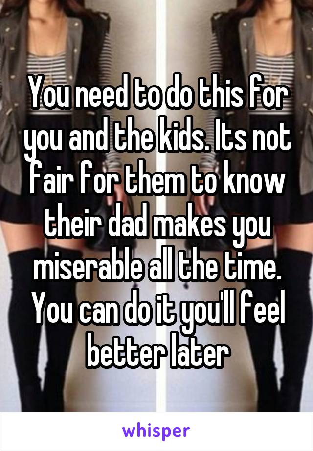 You need to do this for you and the kids. Its not fair for them to know their dad makes you miserable all the time. You can do it you'll feel better later
