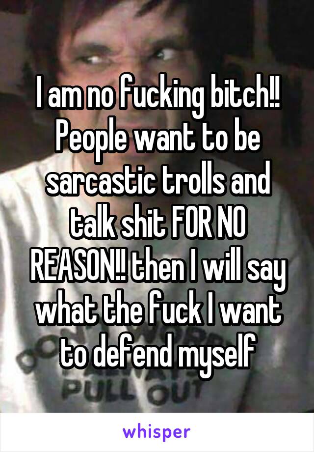 I am no fucking bitch!! People want to be sarcastic trolls and talk shit FOR NO REASON!! then I will say what the fuck I want to defend myself