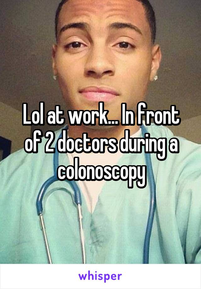 Lol at work... In front of 2 doctors during a colonoscopy