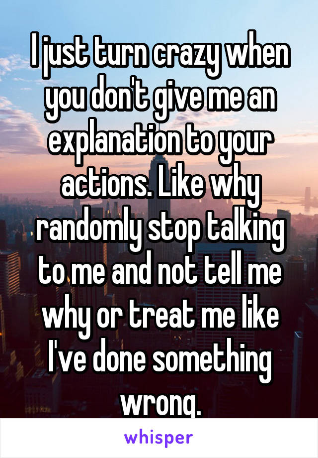 I just turn crazy when you don't give me an explanation to your actions. Like why randomly stop talking to me and not tell me why or treat me like I've done something wrong.