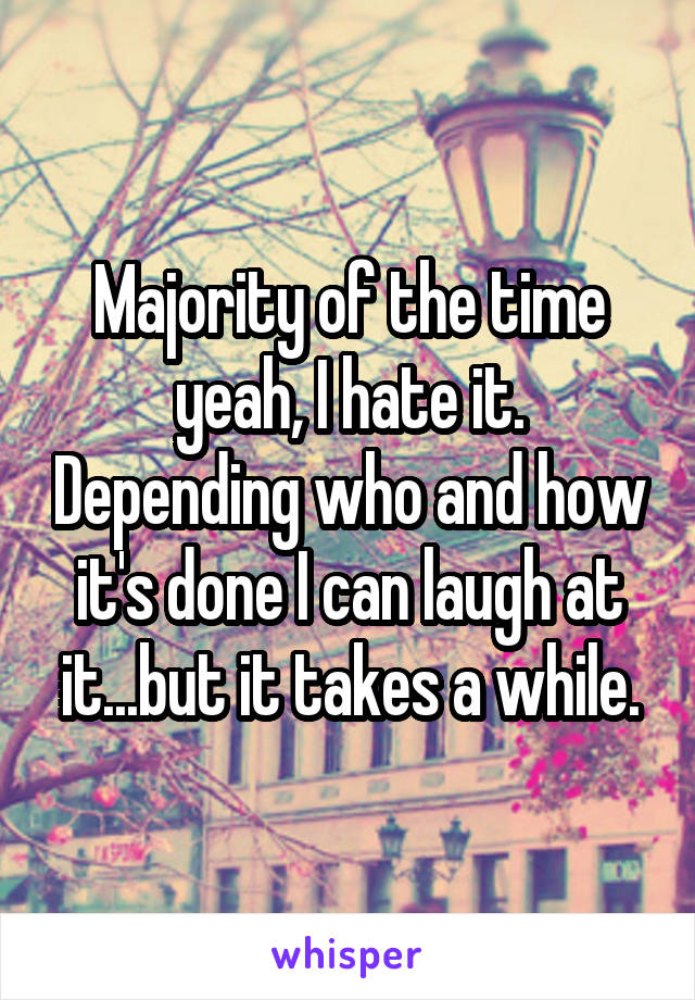 Majority of the time yeah, I hate it. Depending who and how it's done I can laugh at it...but it takes a while.