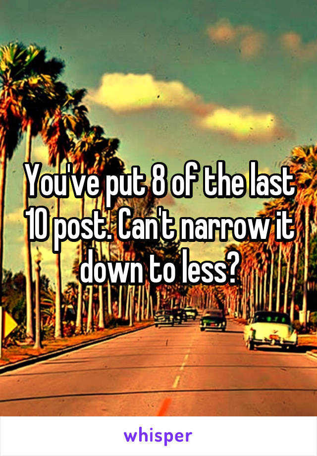 You've put 8 of the last 10 post. Can't narrow it down to less?
