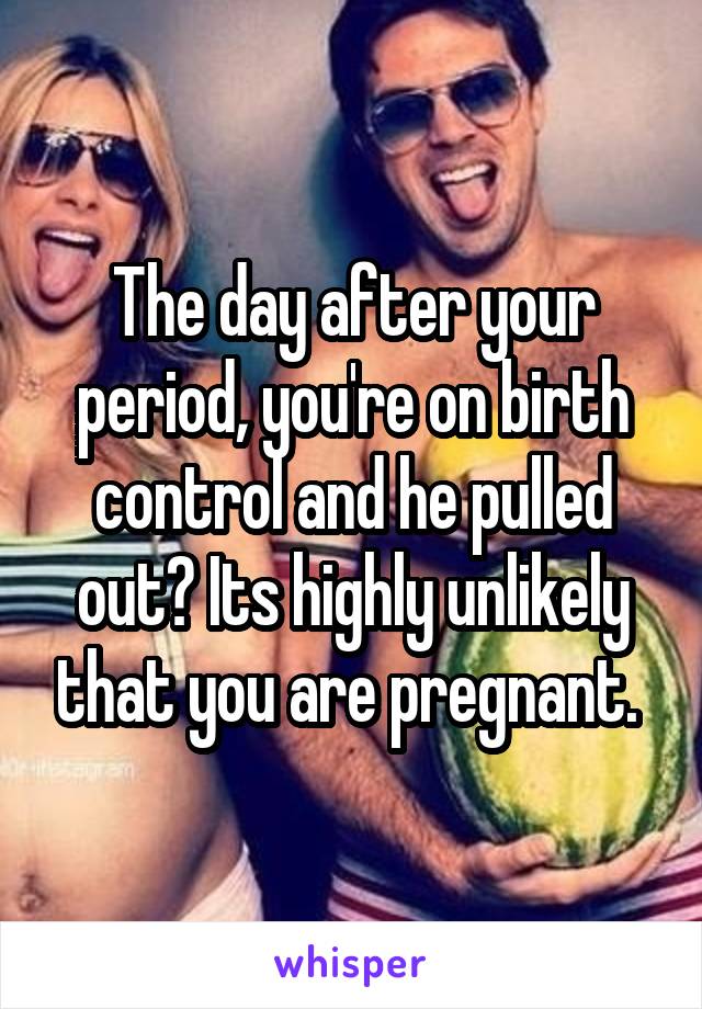 The day after your period, you're on birth control and he pulled out? Its highly unlikely that you are pregnant. 