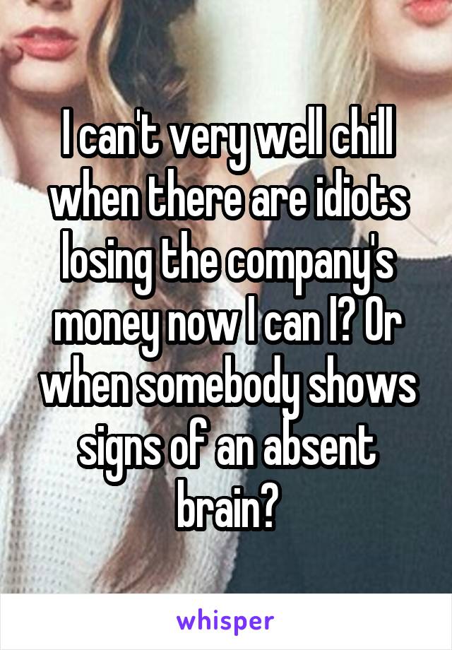 I can't very well chill when there are idiots losing the company's money now I can I? Or when somebody shows signs of an absent brain?