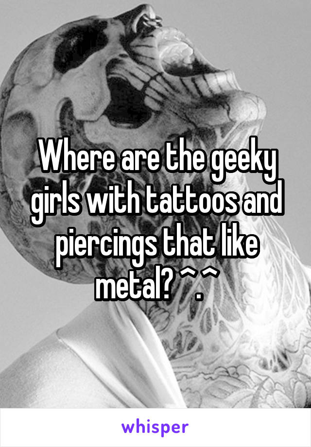 Where are the geeky girls with tattoos and piercings that like metal? ^.^
