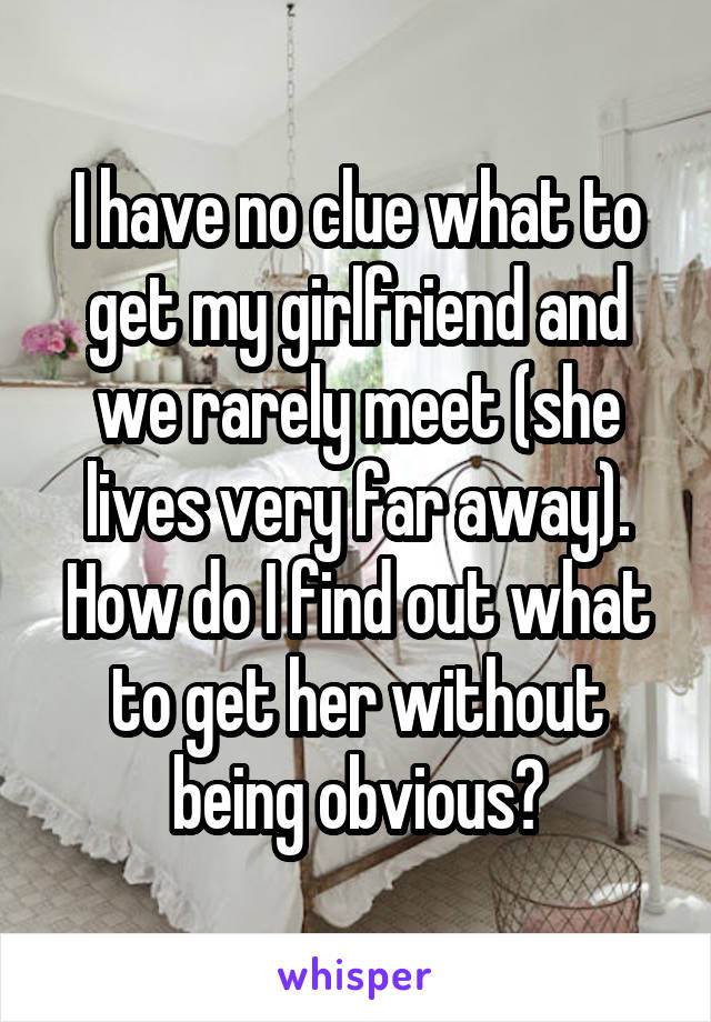 I have no clue what to get my girlfriend and we rarely meet (she lives very far away). How do I find out what to get her without being obvious?
