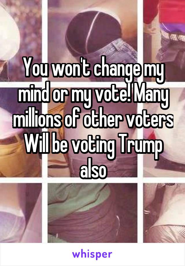 You won't change my mind or my vote! Many millions of other voters
Will be voting Trump also
