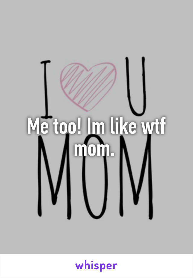 Me too! Im like wtf mom. 