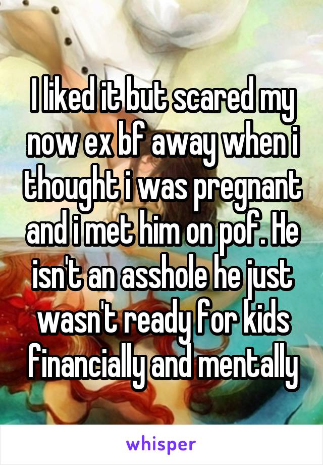 I liked it but scared my now ex bf away when i thought i was pregnant and i met him on pof. He isn't an asshole he just wasn't ready for kids financially and mentally