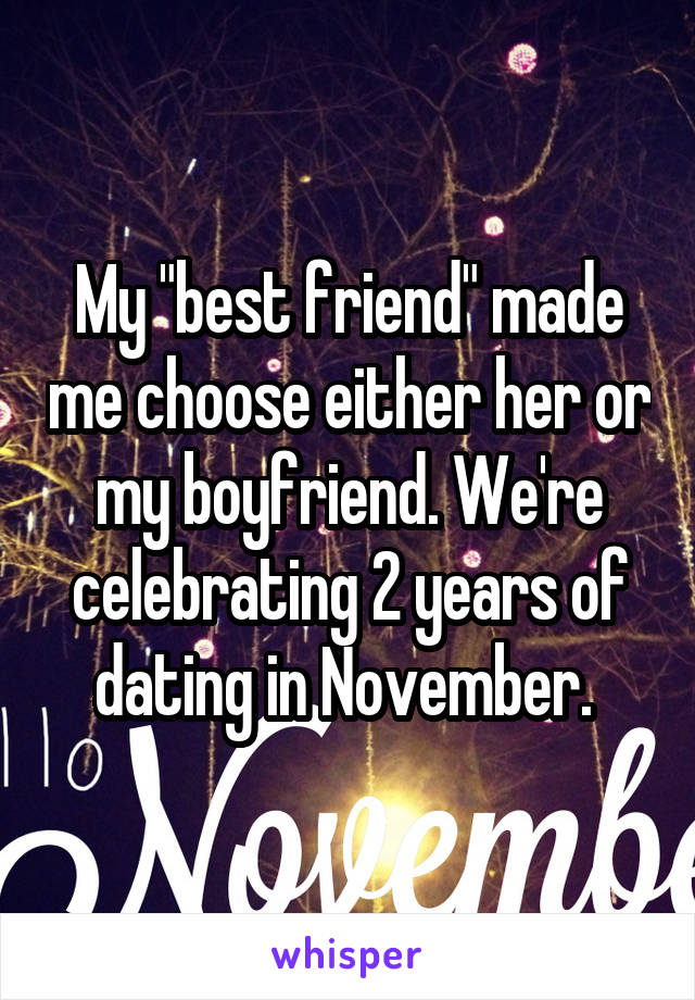 My "best friend" made me choose either her or my boyfriend. We're celebrating 2 years of dating in November. 