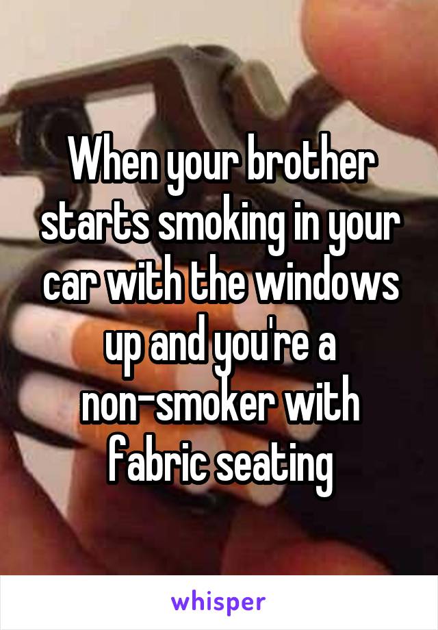 When your brother starts smoking in your car with the windows up and you're a non-smoker with fabric seating