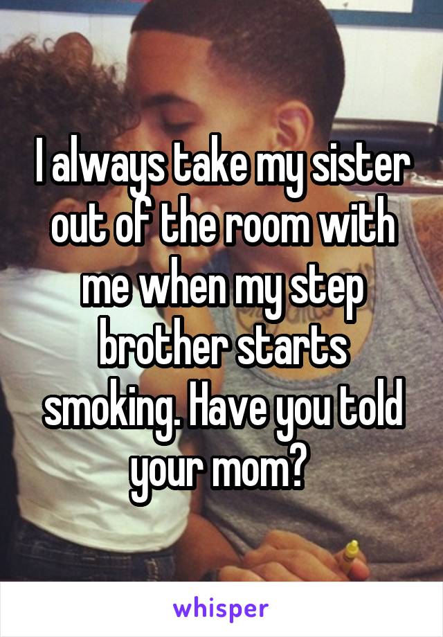I always take my sister out of the room with me when my step brother starts smoking. Have you told your mom? 