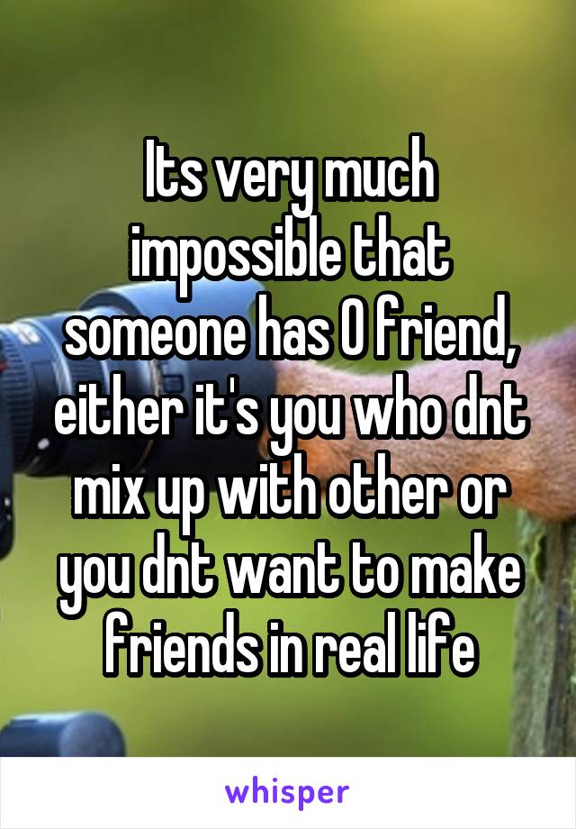 Its very much impossible that someone has 0 friend, either it's you who dnt mix up with other or you dnt want to make friends in real life