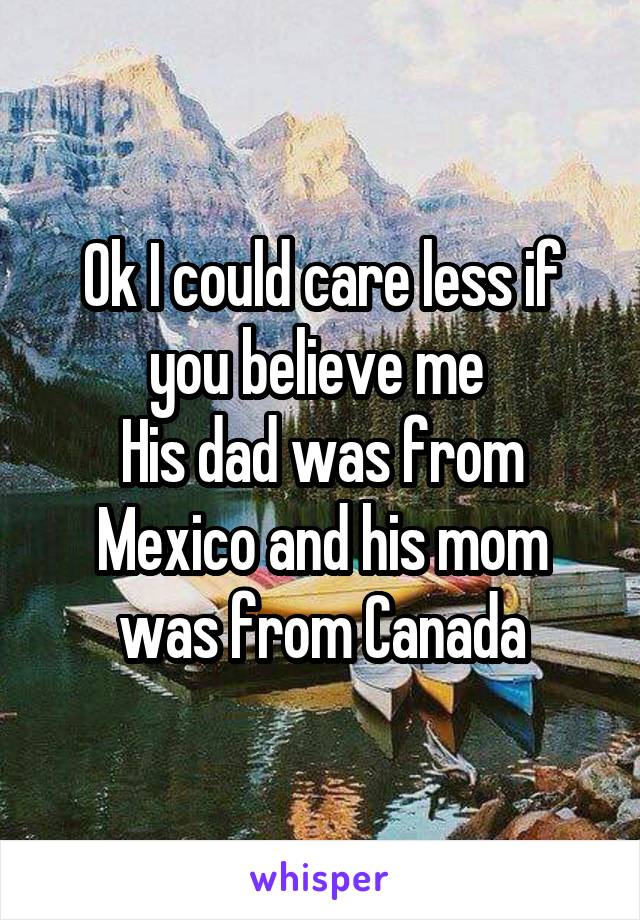 Ok I could care less if you believe me 
His dad was from Mexico and his mom was from Canada