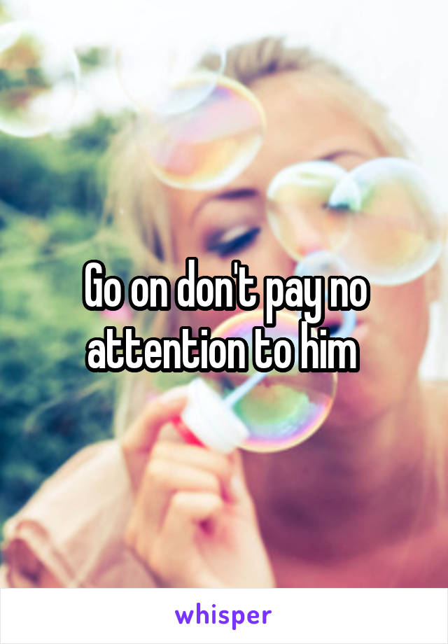 Go on don't pay no attention to him 