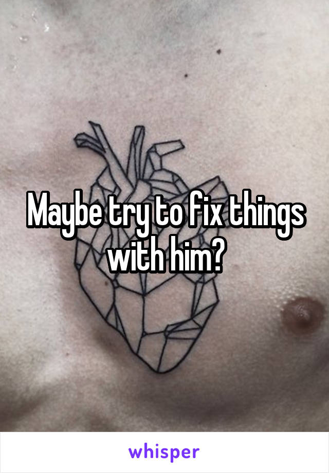 Maybe try to fix things with him?